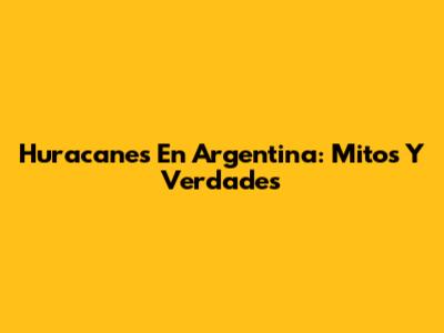 Huracanes En Argentina: Mitos Y Verdades