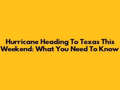 Hurricane Heading To Texas This Weekend: What You Need To Know