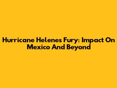 Hurricane Helene's Fury: Impact On Mexico And Beyond