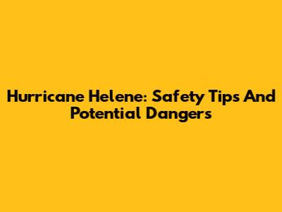 Hurricane Helene: Safety Tips And Potential Dangers