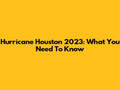 Hurricane Houston 2023: What You Need To Know