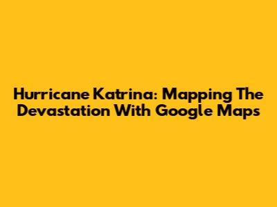 Hurricane Katrina: Mapping The Devastation With Google Maps