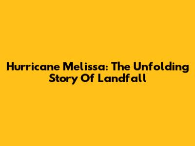 Hurricane Melissa: The Unfolding Story Of Landfall