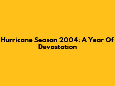 Hurricane Season 2004: A Year Of Devastation