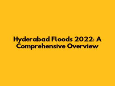 Hyderabad Floods 2022: A Comprehensive Overview