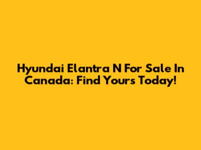 Hyundai Elantra N For Sale In Canada: Find Yours Today!
