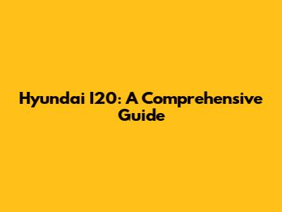 Hyundai I20: A Comprehensive Guide
