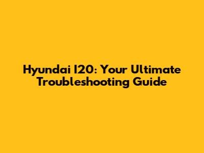 Hyundai I20: Your Ultimate Troubleshooting Guide