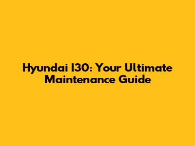 Hyundai I30: Your Ultimate Maintenance Guide