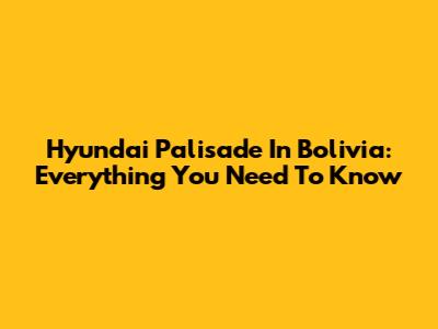 Hyundai Palisade In Bolivia: Everything You Need To Know