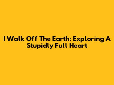 I Walk Off The Earth: Exploring A Stupidly Full Heart