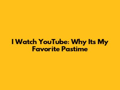 I Watch YouTube: Why It's My Favorite Pastime