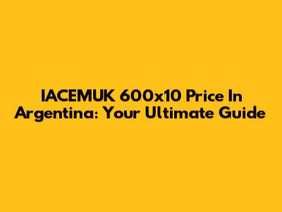 IACEMUK 600x10 Price In Argentina: Your Ultimate Guide