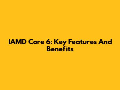 IAMD Core 6: Key Features And Benefits