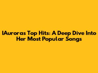 IAurora's Top Hits: A Deep Dive Into Her Most Popular Songs