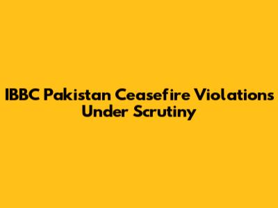 IBBC Pakistan Ceasefire Violations Under Scrutiny