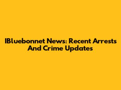 IBluebonnet News: Recent Arrests And Crime Updates
