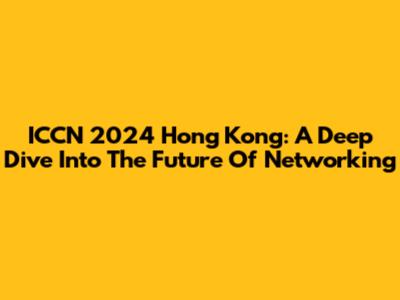 ICCN 2024 Hong Kong: A Deep Dive Into The Future Of Networking