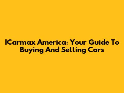 ICarmax America: Your Guide To Buying And Selling Cars