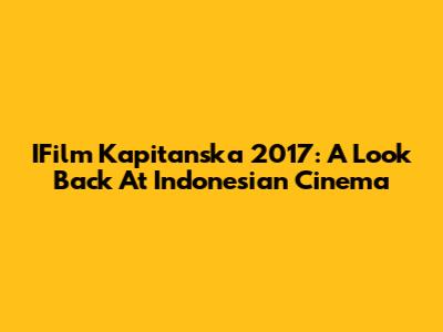 IFilm Kapitanska 2017: A Look Back At Indonesian Cinema