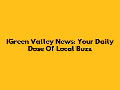 IGreen Valley News: Your Daily Dose Of Local Buzz