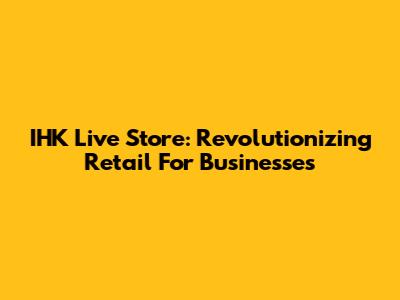 IHK Live Store: Revolutionizing Retail For Businesses