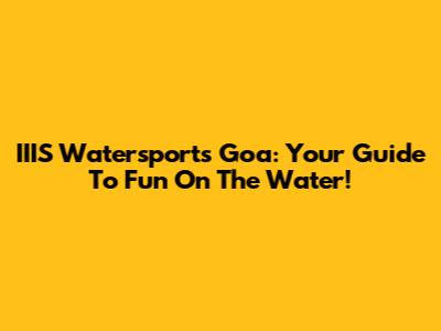 IIIS Watersports Goa: Your Guide To Fun On The Water!