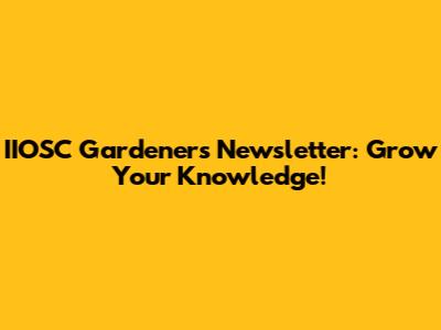 IIOSC Gardeners Newsletter: Grow Your Knowledge!