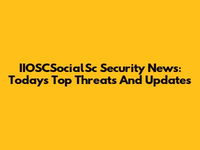 IIOSCSocialSc Security News: Today's Top Threats And Updates