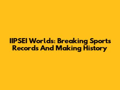 IIPSEI Worlds: Breaking Sports Records And Making History