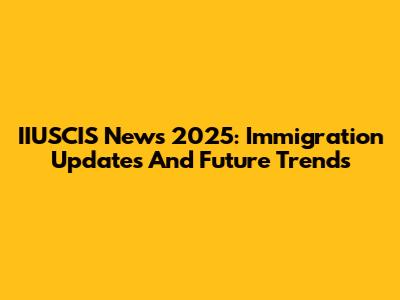 IIUSCIS News 2025: Immigration Updates And Future Trends