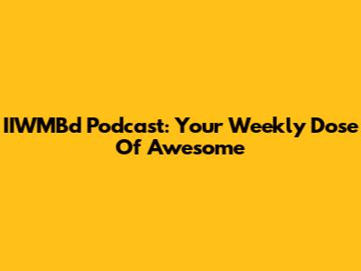 IIWMBd Podcast: Your Weekly Dose Of Awesome