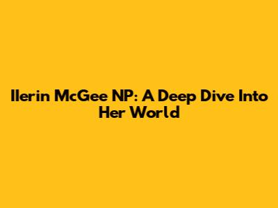 IIerin McGee NP: A Deep Dive Into Her World