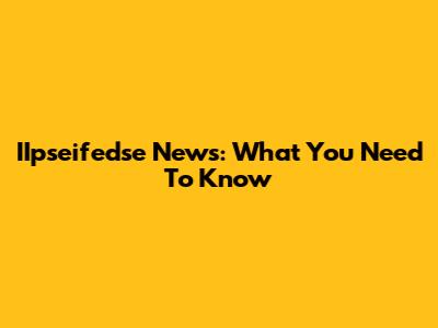 IIpseifedse News: What You Need To Know