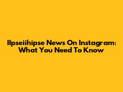 IIpseiihipse News On Instagram: What You Need To Know