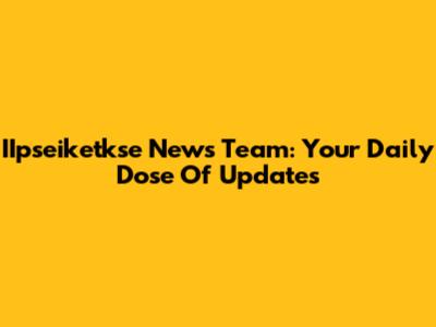 IIpseiketkse News Team: Your Daily Dose Of Updates