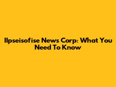 IIpseisofise News Corp: What You Need To Know