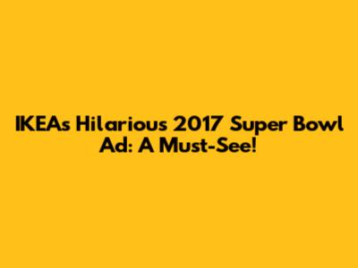 IKEA's Hilarious 2017 Super Bowl Ad: A Must-See!
