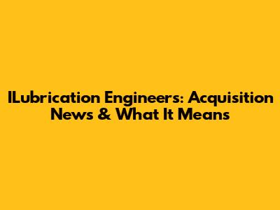 ILubrication Engineers: Acquisition News & What It Means