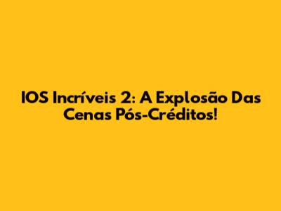 IOS Incríveis 2: A Explosão Das Cenas Pós-Créditos!
