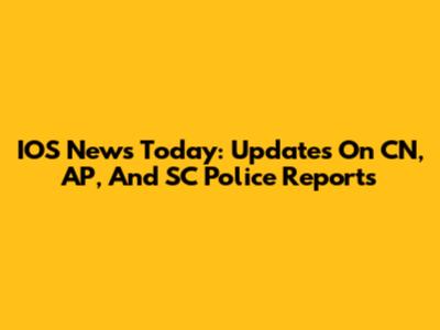 IOS News Today: Updates On CN, AP, And SC Police Reports