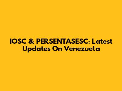 IOSC & PERSENTASESC: Latest Updates On Venezuela
