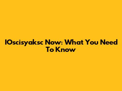 IOscisyaksc Now: What You Need To Know
