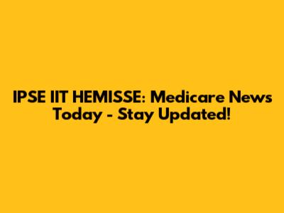 IPSE IIT HEMISSE: Medicare News Today - Stay Updated!