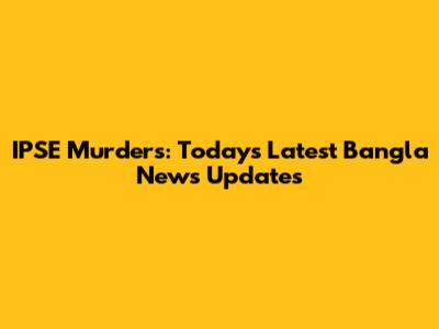 IPSE Murders: Today's Latest Bangla News Updates