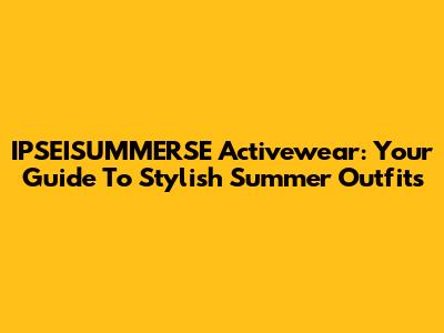 IPSEISUMMERSE Activewear: Your Guide To Stylish Summer Outfits