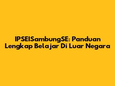 IPSEISambungSE: Panduan Lengkap Belajar Di Luar Negara