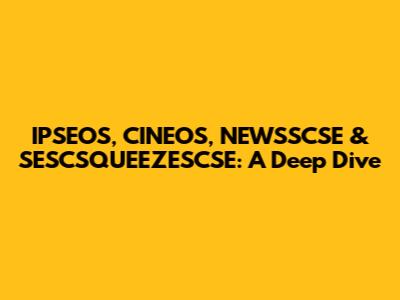 IPSEOS, CINEOS, NEWSSCSE & SESCSQUEEZESCSE: A Deep Dive