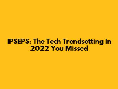 IPSEPS: The Tech Trendsetting In 2022 You Missed