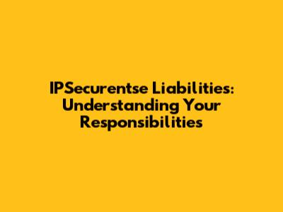 IPSecurentse Liabilities: Understanding Your Responsibilities